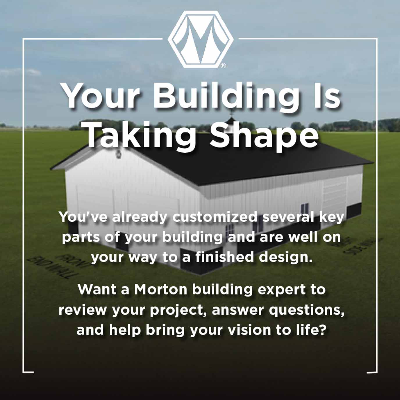 Your Building Is Taking Shape. You have already customized several key parts of your building and are well on your way to a finished design. Want a Morton building expert to review your project, answer questions, and help bring your vision to life?